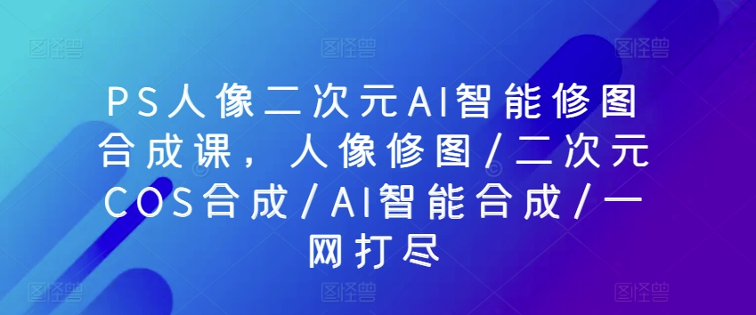 PS人像二次元AI智能修图合成课，人像修图/二次元COS合成/AI智能合成/一网打尽-搞个副业