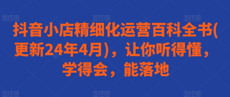 抖音小店精细化运营百科全书(更新24年4月)，让你听得懂，学得会，能落地-轻松搞定副业 - 高效赚钱方法和建议