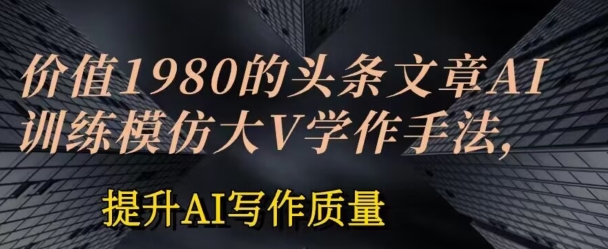 价值1980头条文章AI投喂训练模仿大v写作手法，提升AI写作质量【揭秘】-轻松搞定副业 - 高效赚钱方法和建议