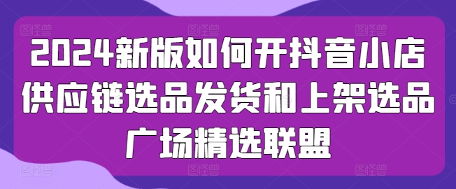2024新版如何开抖音小店供应链选品发货和上架选品广场精选联盟-轻松搞定副业 - 高效赚钱方法和建议