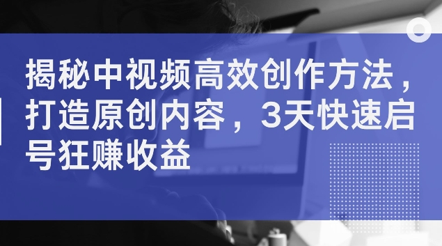 揭秘中视频高效创作方法，打造原创内容，3天快速启号狂赚收益【揭秘】-轻松搞定副业 - 高效赚钱方法和建议