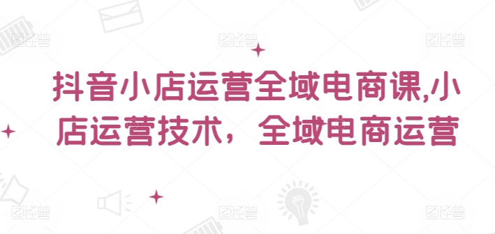 抖音小店运营全域电商课，​小店运营技术，全域电商运营-轻松搞定副业 - 高效赚钱方法和建议