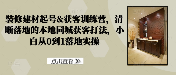 装修建材起号&获客训练营，​清晰落地的本地同城获客打法，小白从0到1落地实操-轻松搞定副业 - 高效赚钱方法和建议