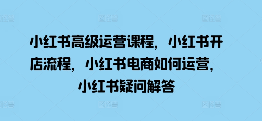 小红书高级运营课程，小红书开店流程，小红书电商如何运营，小红书疑问解答-轻松搞定副业 - 高效赚钱方法和建议