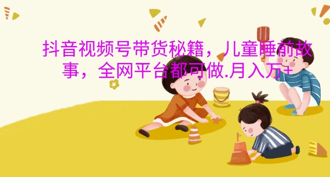 抖音视频号带货秘籍，儿童睡前故事，全网平台都可做，月入过W【揭秘】-轻松搞定副业 - 高效赚钱方法和建议