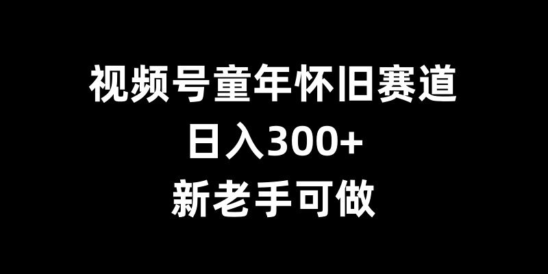 视频号童年怀旧赛道，日入300+，新老手可做【揭秘】-轻松搞定副业 - 高效赚钱方法和建议