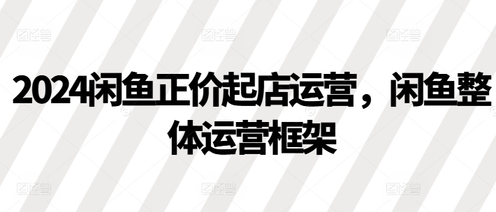 2024闲鱼正价起店运营，闲鱼整体运营框架-轻松搞定副业 - 高效赚钱方法和建议