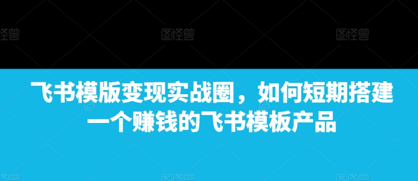 飞书模版变现实战圈，如何短期搭建一个赚钱的飞书模板产品-轻松搞定副业 - 高效赚钱方法和建议