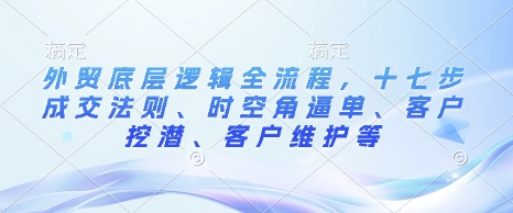 外贸底层逻辑全流程，十七步成交法则、时空角逼单、客户挖潜、客户维护等-轻松搞定副业 - 高效赚钱方法和建议