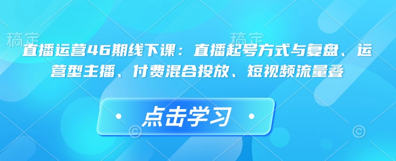 直播运营46期线下课：直播起号方式与复盘、运营型主播、付费混合投放、短视频流量叠-轻松搞定副业 - 高效赚钱方法和建议