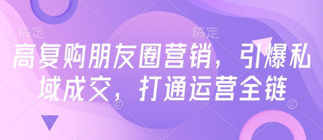 高复购朋友圈营销，引爆私域成交，打通运营全链-轻松搞定副业 - 高效赚钱方法和建议