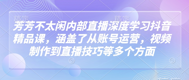 芳芳不太闲内部直播深度学习抖音精品课，涵盖了从账号运营，视频制作到直播技巧等多个方面-轻松搞定副业 - 高效赚钱方法和建议