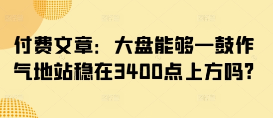 付费文章：大盘能够一鼓作气地站稳在3400点上方吗?-轻松搞定副业 - 高效赚钱方法和建议