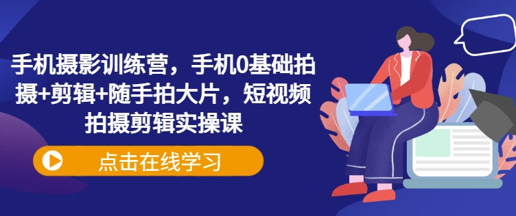 手机摄影训练营，手机0基础拍摄+剪辑+随手拍大片，短视频拍摄剪辑实操课-轻松搞定副业 - 高效赚钱方法和建议