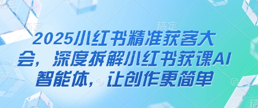 2025小红书精准获客大会，深度拆解小红书获课AI智能体，让创作更简单-轻松搞定副业 - 高效赚钱方法和建议