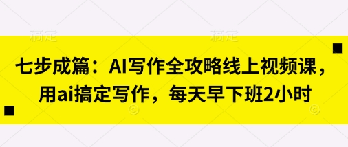 七步成篇：AI写作全攻略线上视频课，用ai搞定写作，每天早下班2小时-轻松搞定副业 - 高效赚钱方法和建议